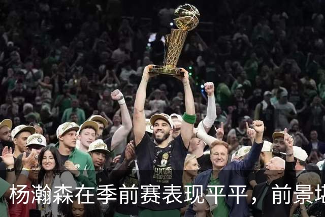 杨瀚森在季前赛表现平平，前景堪忧，媒体评论难达轮换标准
